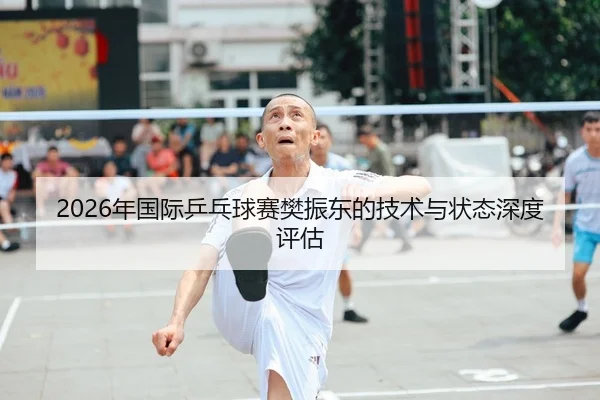 2026年国际乒乓球赛樊振东的技术与状态深度评估