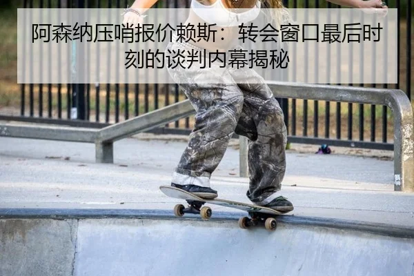阿森纳压哨报价赖斯：转会窗口最后时刻的谈判内幕揭秘
