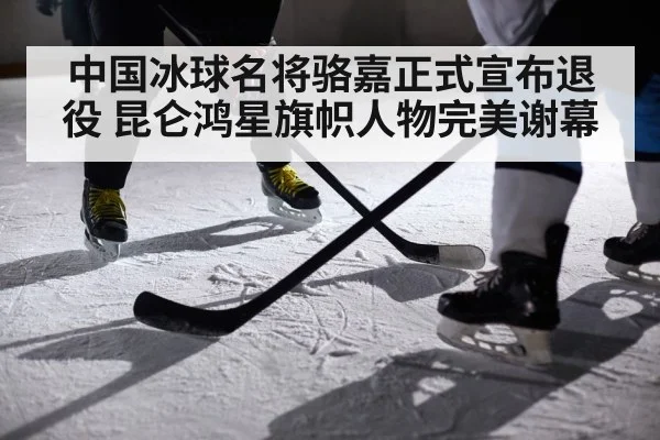中国冰球名将骆嘉正式宣布退役 昆仑鸿星旗帜人物完美谢幕
