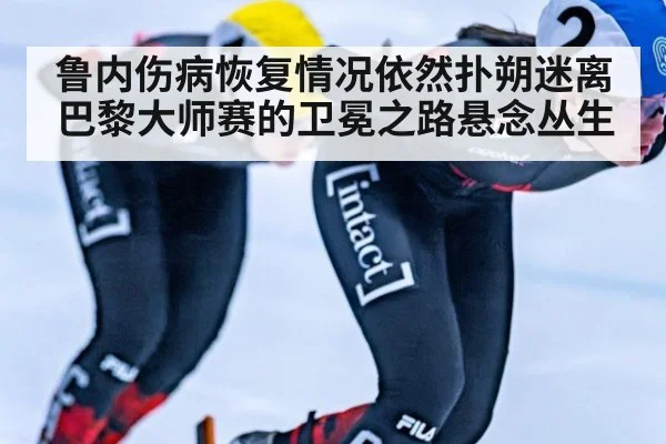 鲁内伤病恢复情况依然扑朔迷离 巴黎大师赛的卫冕之路悬念丛生